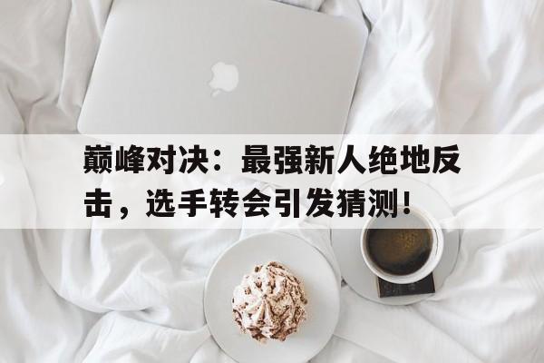 巅峰对决：最强新人绝地反击，选手转会引发猜测！